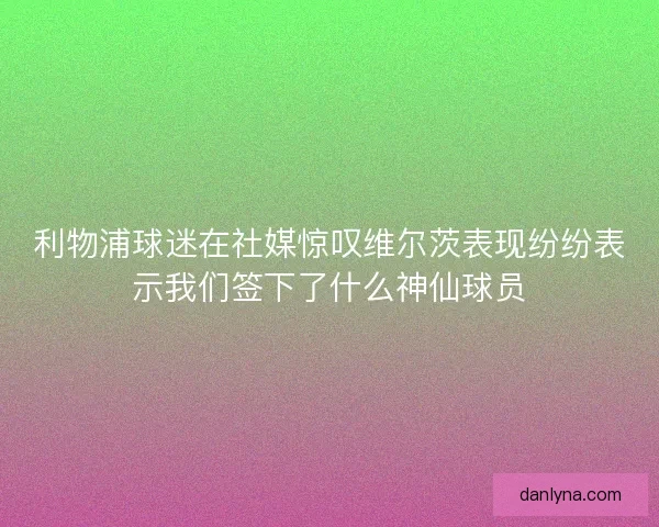 利物浦球迷在社媒惊叹维尔茨表现纷纷表示我们签下了什么神仙球员