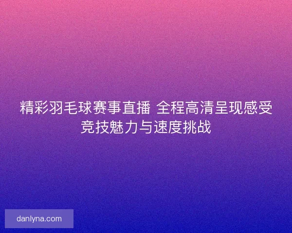 精彩羽毛球赛事直播 全程高清呈现感受竞技魅力与速度挑战