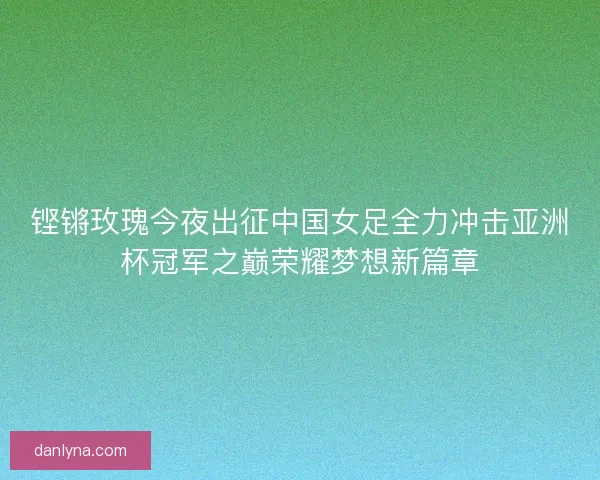 铿锵玫瑰今夜出征中国女足全力冲击亚洲杯冠军之巅荣耀梦想新篇章