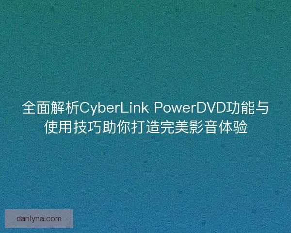 全面解析CyberLink PowerDVD功能与使用技巧助你打造完美影音体验