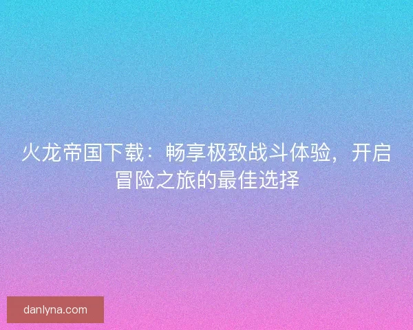火龙帝国下载：畅享极致战斗体验，开启冒险之旅的最佳选择