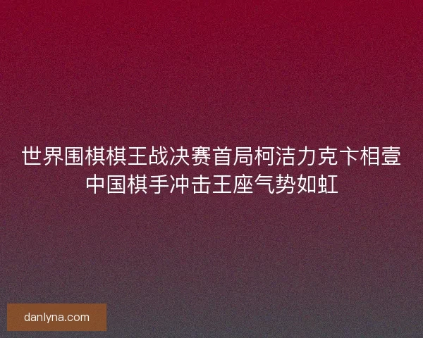 世界围棋棋王战决赛首局柯洁力克卞相壹中国棋手冲击王座气势如虹