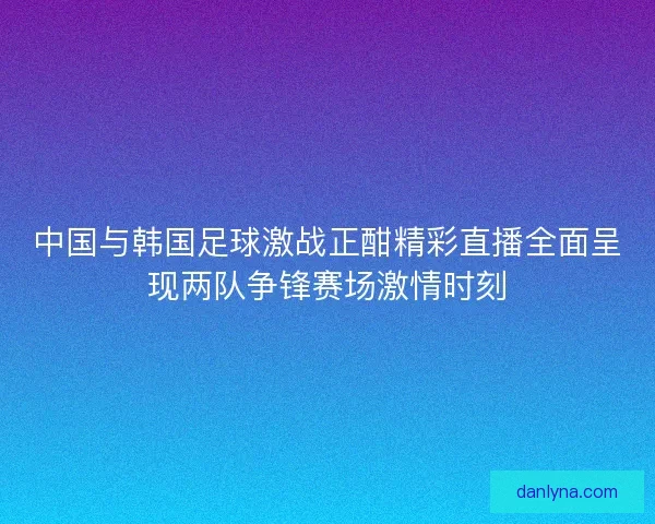 中国与韩国足球激战正酣精彩直播全面呈现两队争锋赛场激情时刻