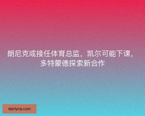 朗尼克或接任体育总监，凯尔可能下课，多特蒙德探索新合作