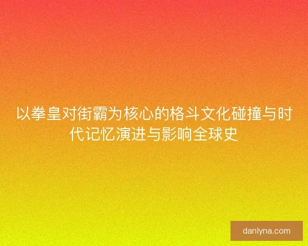 以拳皇对街霸为核心的格斗文化碰撞与时代记忆演进与影响全球史