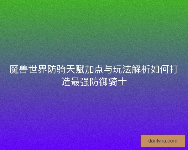 魔兽世界防骑天赋加点与玩法解析如何打造最强防御骑士