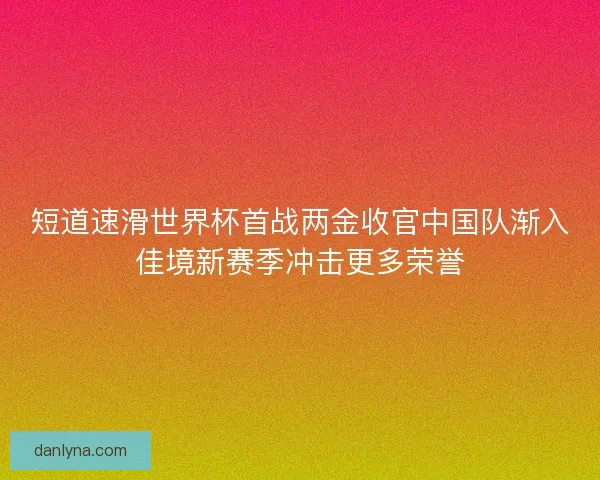 短道速滑世界杯首战两金收官中国队渐入佳境新赛季冲击更多荣誉