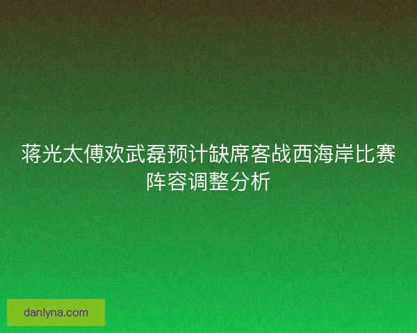蒋光太傅欢武磊预计缺席客战西海岸比赛阵容调整分析