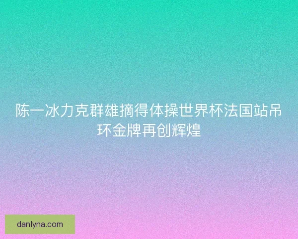 陈一冰力克群雄摘得体操世界杯法国站吊环金牌再创辉煌