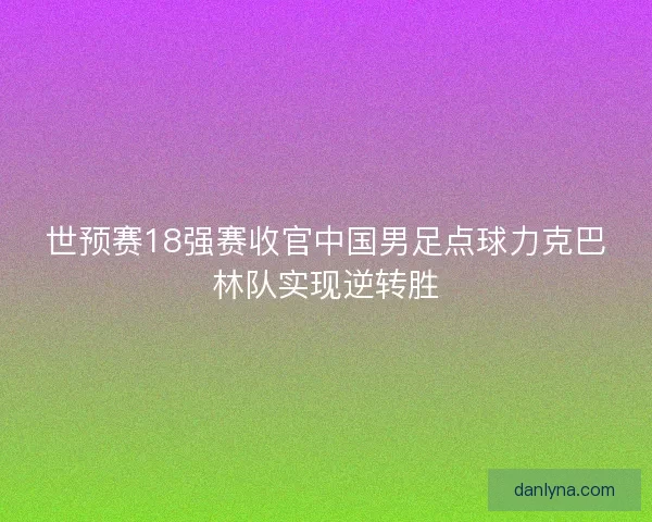 世预赛18强赛收官中国男足点球力克巴林队实现逆转胜