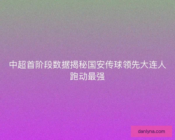 中超首阶段数据揭秘国安传球领先大连人跑动最强