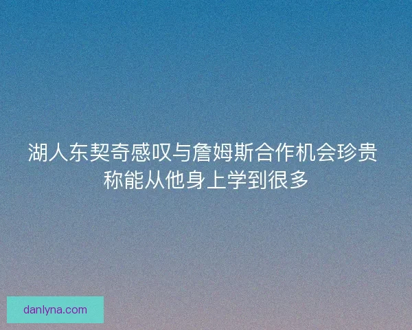 湖人东契奇感叹与詹姆斯合作机会珍贵 称能从他身上学到很多