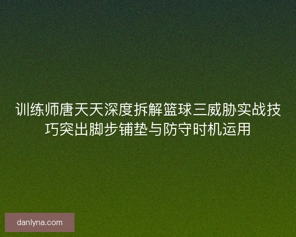 训练师唐天天深度拆解篮球三威胁实战技巧突出脚步铺垫与防守时机运用