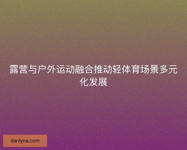 露营与户外运动融合推动轻体育场景多元化发展