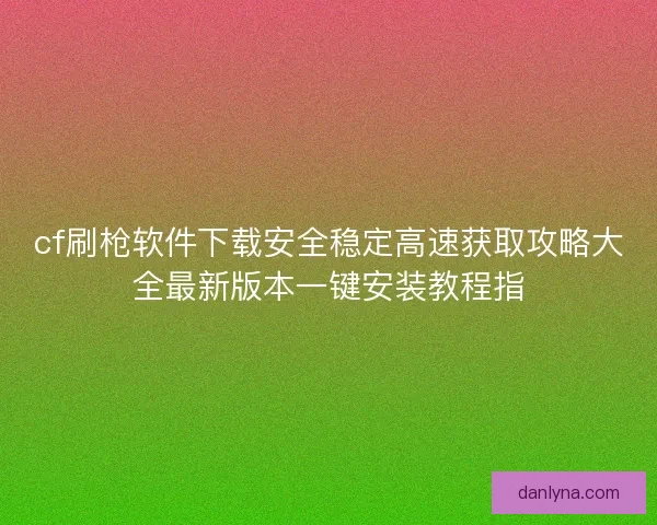 cf刷枪软件下载安全稳定高速获取攻略大全最新版本一键安装教程指
