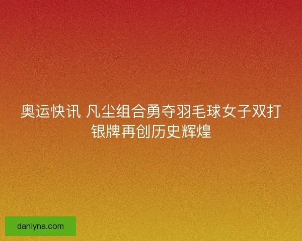 奥运快讯 凡尘组合勇夺羽毛球女子双打银牌再创历史辉煌