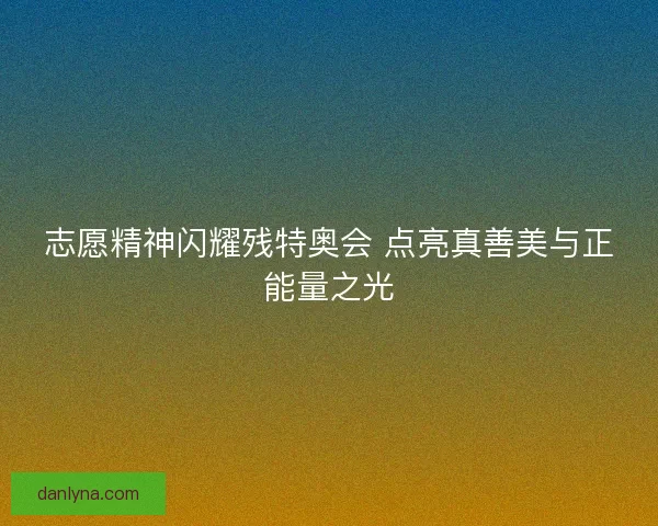 志愿精神闪耀残特奥会 点亮真善美与正能量之光