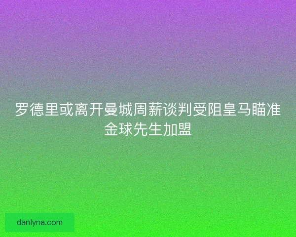 罗德里或离开曼城周薪谈判受阻皇马瞄准金球先生加盟