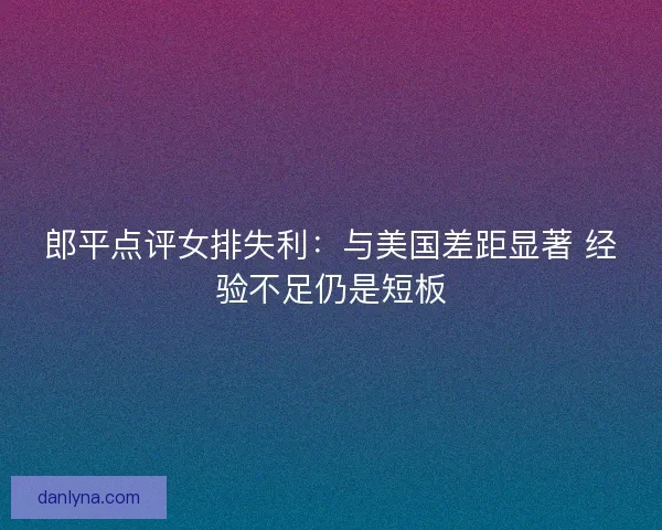 郎平点评女排失利：与美国差距显著 经验不足仍是短板