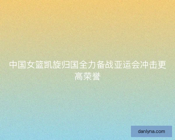 中国女篮凯旋归国全力备战亚运会冲击更高荣誉