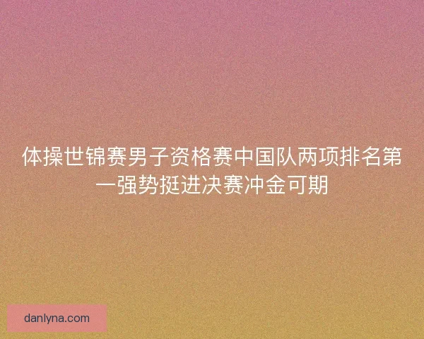 体操世锦赛男子资格赛中国队两项排名第一强势挺进决赛冲金可期