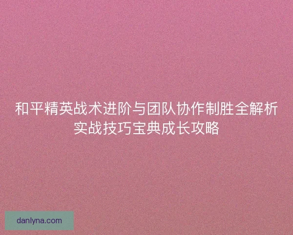 和平精英战术进阶与团队协作制胜全解析实战技巧宝典成长攻略
