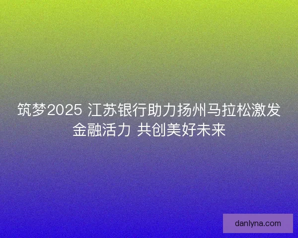 筑梦2025 江苏银行助力扬州马拉松激发金融活力 共创美好未来