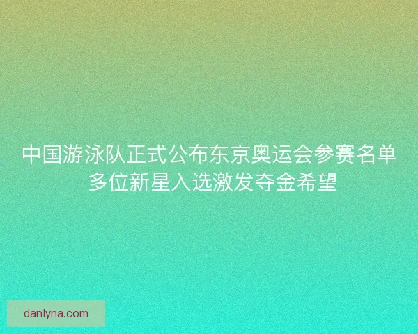 中国游泳队正式公布东京奥运会参赛名单 多位新星入选激发夺金希望