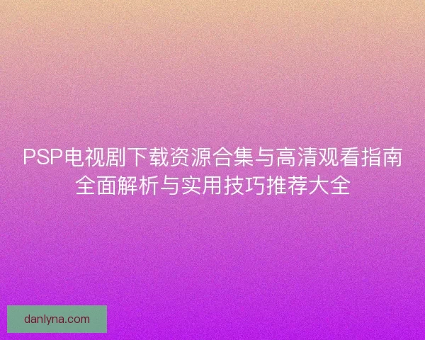 PSP电视剧下载资源合集与高清观看指南全面解析与实用技巧推荐大全