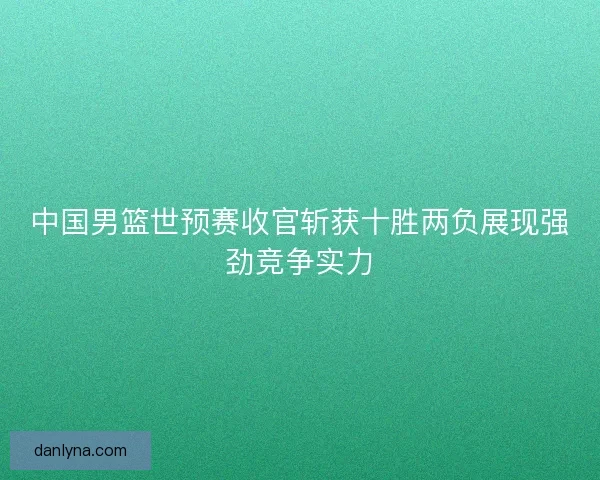 中国男篮世预赛收官斩获十胜两负展现强劲竞争实力