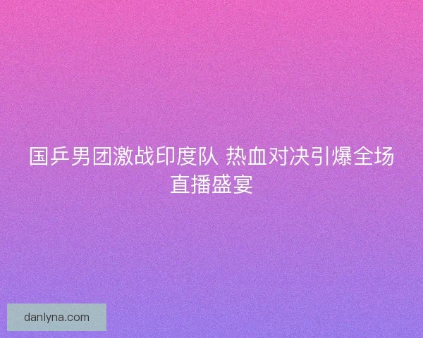 国乒男团激战印度队 热血对决引爆全场直播盛宴