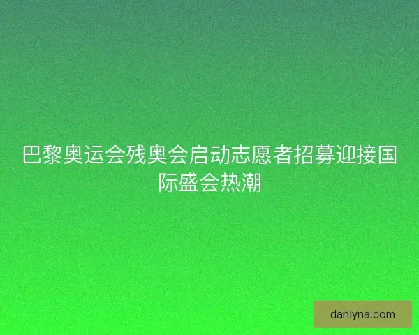 巴黎奥运会残奥会启动志愿者招募迎接国际盛会热潮