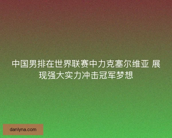中国男排在世界联赛中力克塞尔维亚 展现强大实力冲击冠军梦想