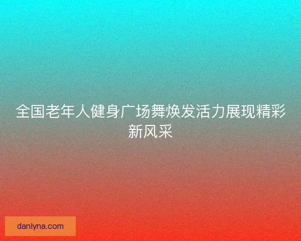全国老年人健身广场舞焕发活力展现精彩新风采