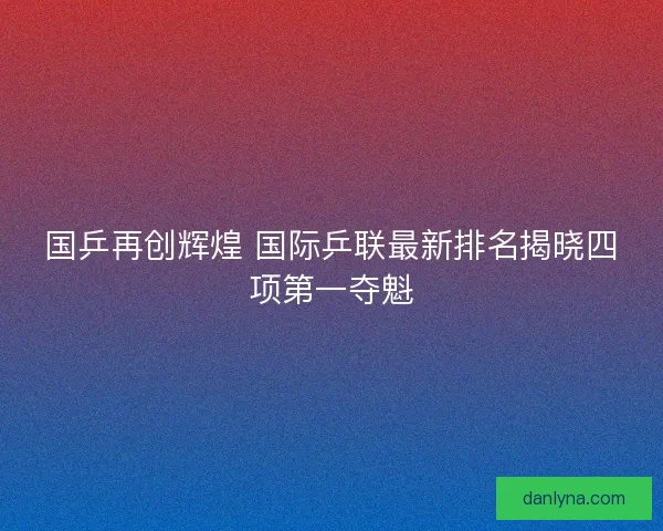 国乒再创辉煌 国际乒联最新排名揭晓四项第一夺魁