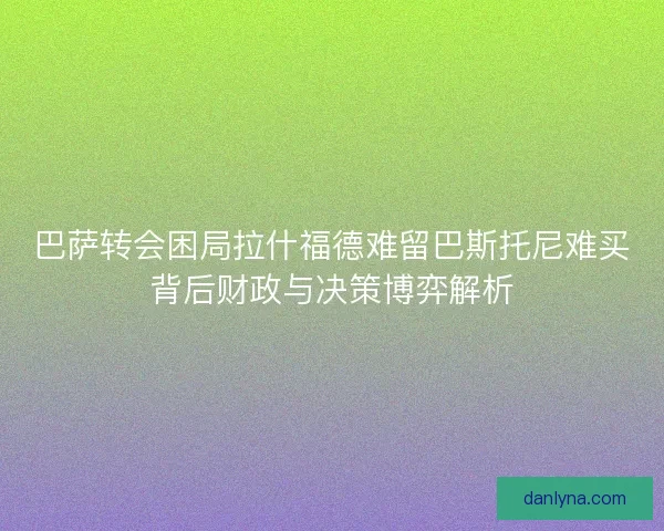 巴萨转会困局拉什福德难留巴斯托尼难买背后财政与决策博弈解析