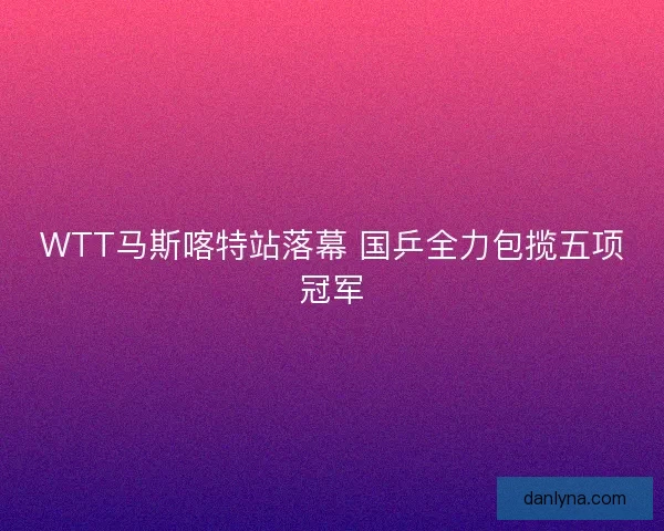 WTT马斯喀特站落幕 国乒全力包揽五项冠军