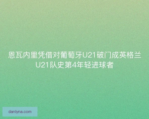 恩瓦内里凭借对葡萄牙U21破门成英格兰U21队史第4年轻进球者