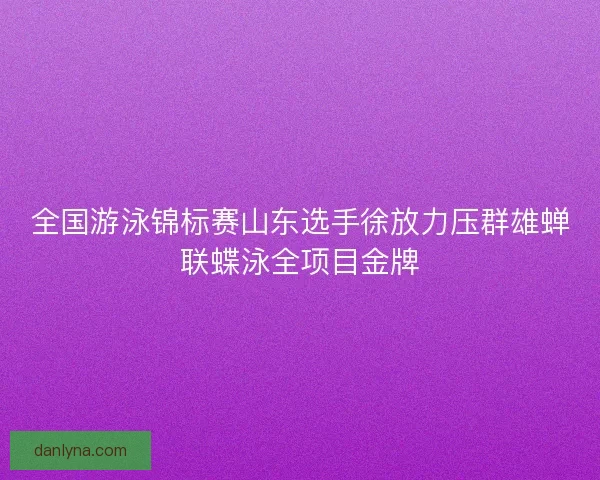 全国游泳锦标赛山东选手徐放力压群雄蝉联蝶泳全项目金牌