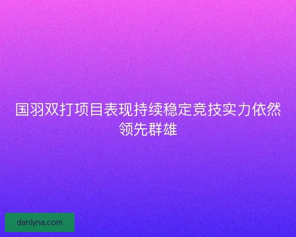国羽双打项目表现持续稳定竞技实力依然领先群雄
