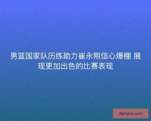 男篮国家队历练助力崔永熙信心爆棚 展现更加出色的比赛表现